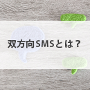 双方向SMSとは？顧客対応・業務連絡をより簡単・確実に